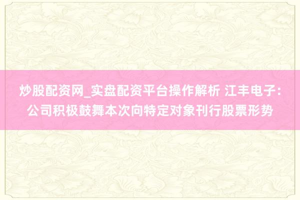 炒股配资网_实盘配资平台操作解析 江丰电子：公司积极鼓舞本次向特定对象刊行股票形势