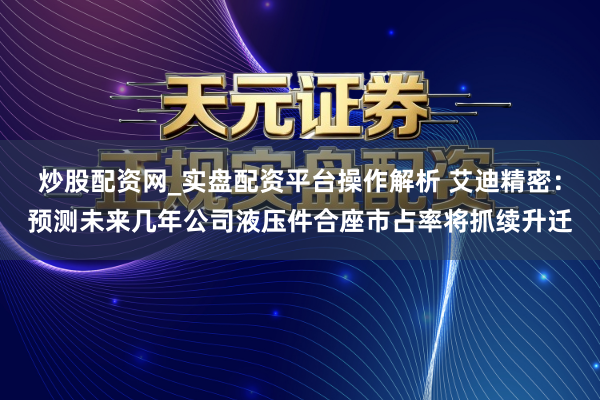 炒股配资网_实盘配资平台操作解析 艾迪精密：预测未来几年公司液压件合座市占率将抓续升迁