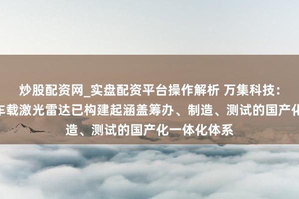 炒股配资网_实盘配资平台操作解析 万集科技：公司192线车载激光雷达已构建起涵盖筹办、制造、测试的国产化一体化体系