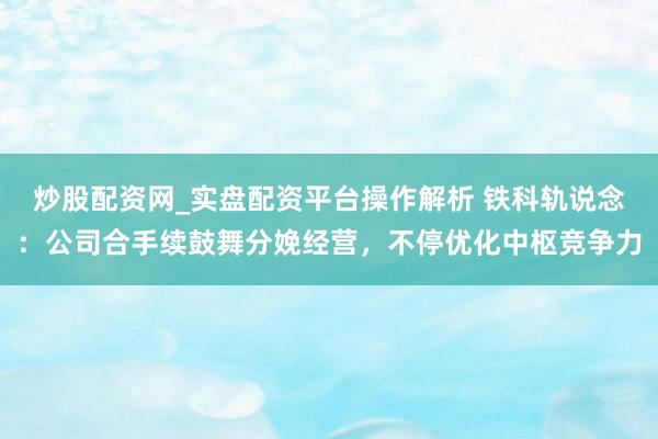 炒股配资网_实盘配资平台操作解析 铁科轨说念：公司合手续鼓舞分娩经营，不停优化中枢竞争力