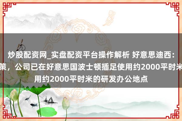 炒股配资网_实盘配资平台操作解析 好意思迪西：为鼓吹大家化计策，公司已在好意思国波士顿插足使用约2000平时米的研发办公地点