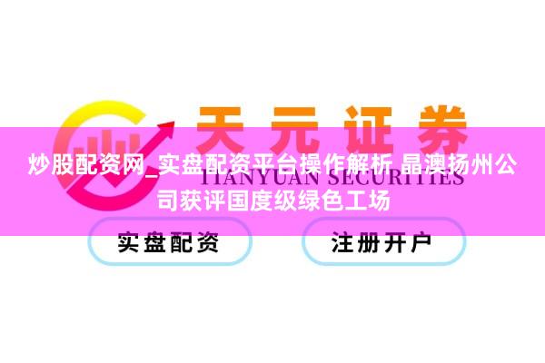 炒股配资网_实盘配资平台操作解析 晶澳扬州公司获评国度级绿色工场