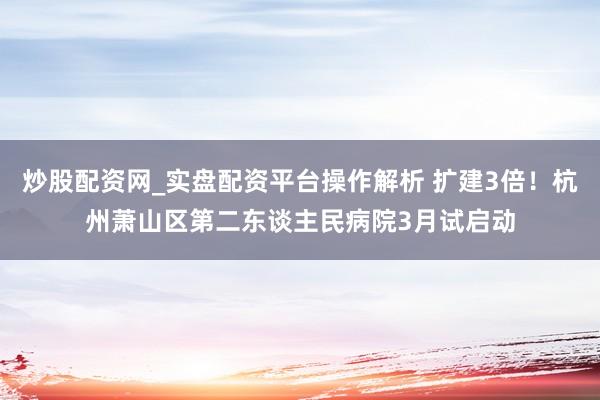 炒股配资网_实盘配资平台操作解析 扩建3倍！杭州萧山区第二东谈主民病院3月试启动