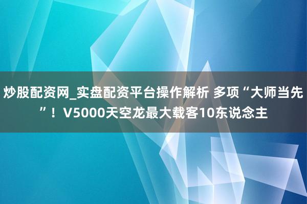 炒股配资网_实盘配资平台操作解析 多项“大师当先”！V5000天空龙最大载客10东说念主