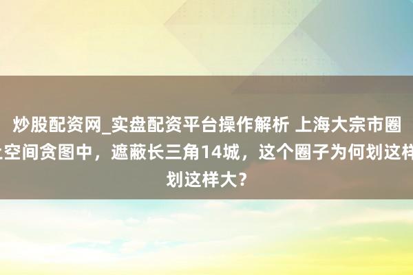 炒股配资网_实盘配资平台操作解析 上海大宗市圈国土空间贪图中，遮蔽长三角14城，这个圈子为何划这样大？