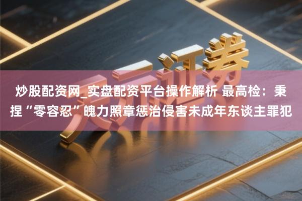 炒股配资网_实盘配资平台操作解析 最高检：秉捏“零容忍”魄力照章惩治侵害未成年东谈主罪犯