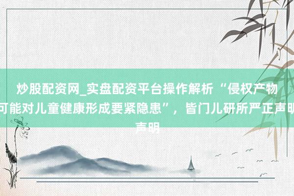 炒股配资网_实盘配资平台操作解析 “侵权产物可能对儿童健康形成要紧隐患”，皆门儿研所严正声明