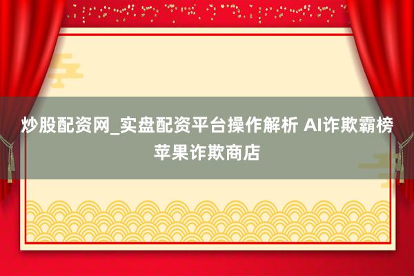 炒股配资网_实盘配资平台操作解析 AI诈欺霸榜苹果诈欺商店