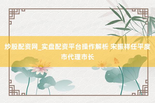 炒股配资网_实盘配资平台操作解析 宋振祥任平度市代理市长