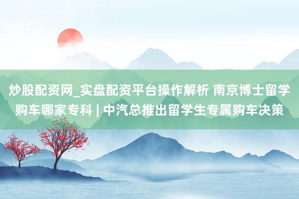 炒股配资网_实盘配资平台操作解析 南京博士留学购车哪家专科 | 中汽总推出留学生专属购车决策