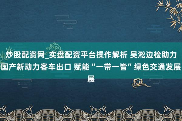炒股配资网_实盘配资平台操作解析 吴淞边检助力国产新动力客车出口 赋能“一带一皆”绿色交通发展