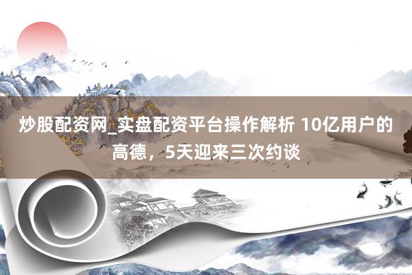 炒股配资网_实盘配资平台操作解析 10亿用户的高德，5天迎来三次约谈