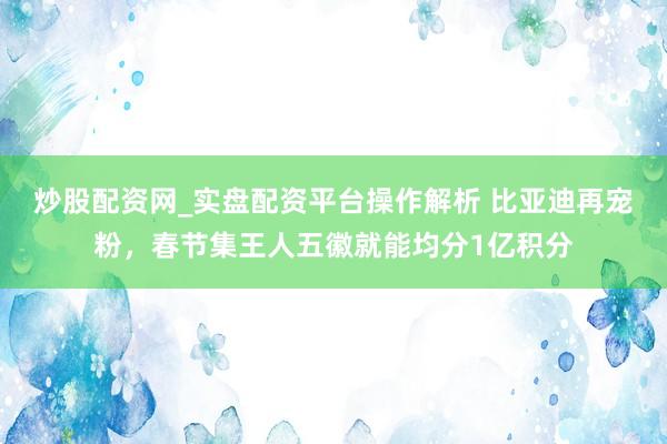炒股配资网_实盘配资平台操作解析 比亚迪再宠粉，春节集王人五徽就能均分1亿积分