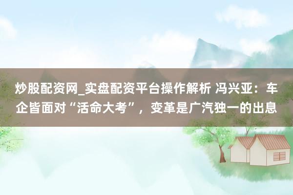 炒股配资网_实盘配资平台操作解析 冯兴亚：车企皆面对“活命大考”，变革是广汽独一的出息