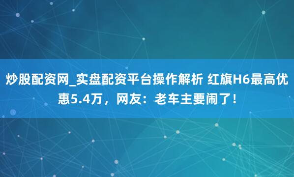 炒股配资网_实盘配资平台操作解析 红旗H6最高优惠5.4万，网友：老车主要闹了！
