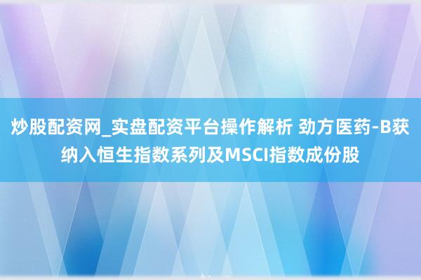 炒股配资网_实盘配资平台操作解析 劲方医药-B获纳入恒生指数系列及MSCI指数成份股