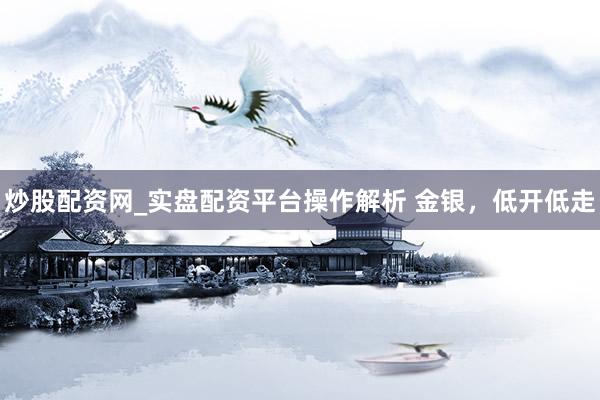 炒股配资网_实盘配资平台操作解析 金银，低开低走