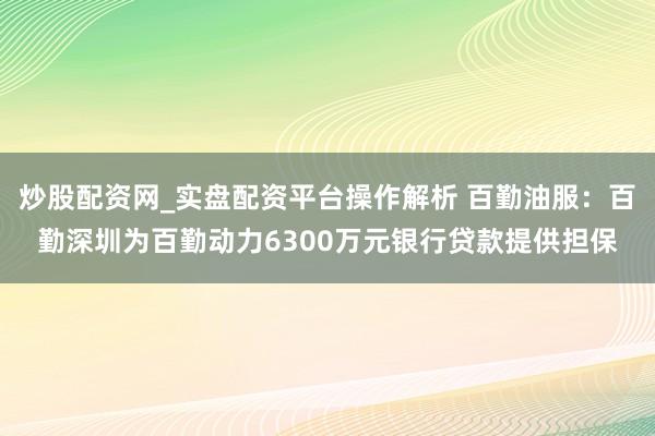 炒股配资网_实盘配资平台操作解析 百勤油服：百勤深圳为百勤动力6300万元银行贷款提供担保