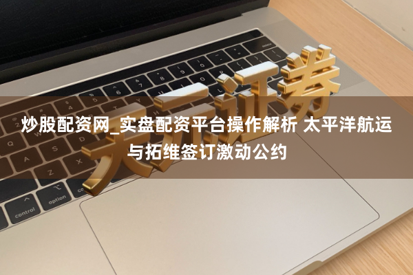 炒股配资网_实盘配资平台操作解析 太平洋航运与拓维签订激动公约