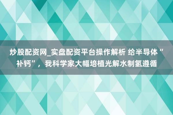 炒股配资网_实盘配资平台操作解析 给半导体“补钙”，我科学家大幅培植光解水制氢遵循