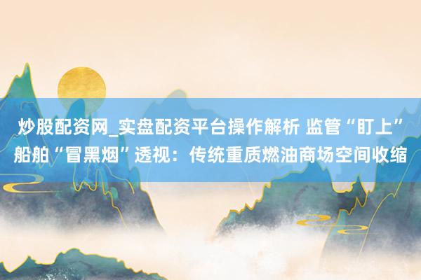 炒股配资网_实盘配资平台操作解析 监管“盯上”船舶“冒黑烟”透视：传统重质燃油商场空间收缩