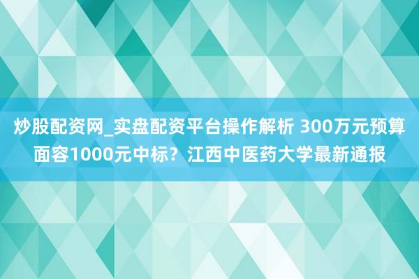 炒股配资网_实盘配资平台操作解析 300万元预算面容1000元中标？江西中医药大学最新通报