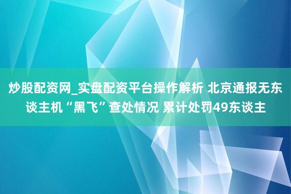 炒股配资网_实盘配资平台操作解析 北京通报无东谈主机“黑飞”查处情况 累计处罚49东谈主