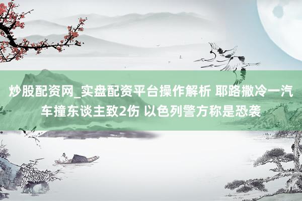 炒股配资网_实盘配资平台操作解析 耶路撒冷一汽车撞东谈主致2伤 以色列警方称是恐袭