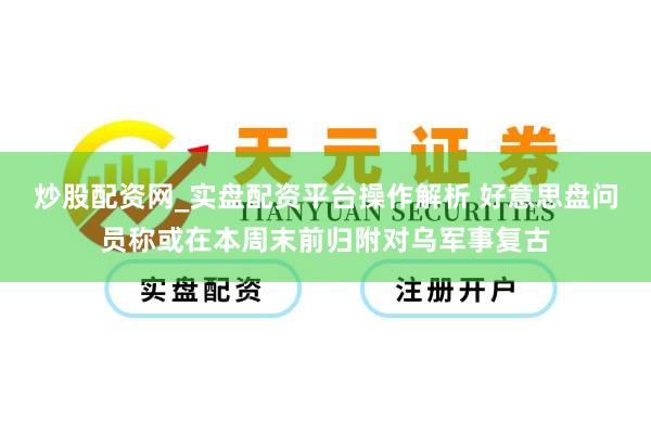 炒股配资网_实盘配资平台操作解析 好意思盘问员称或在本周末前归附对乌军事复古