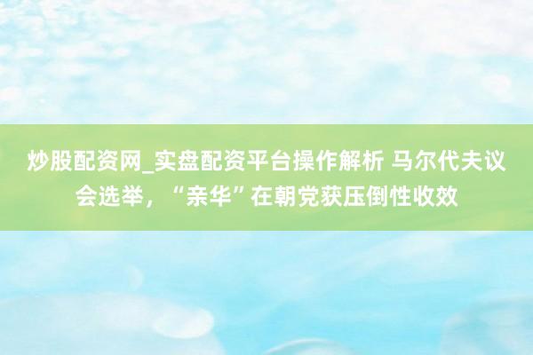 炒股配资网_实盘配资平台操作解析 马尔代夫议会选举，“亲华”在朝党获压倒性收效