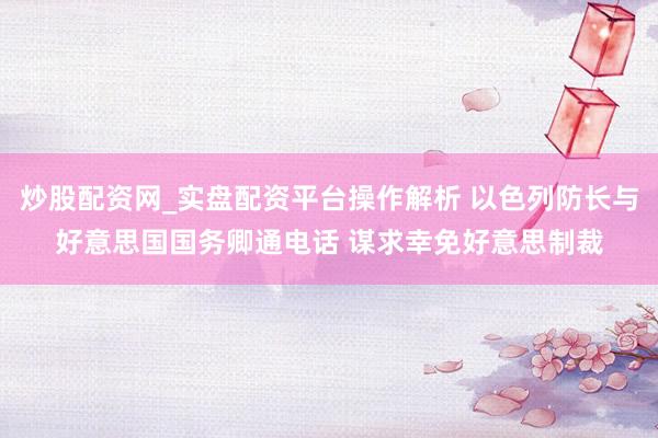 炒股配资网_实盘配资平台操作解析 以色列防长与好意思国国务卿通电话 谋求幸免好意思制裁