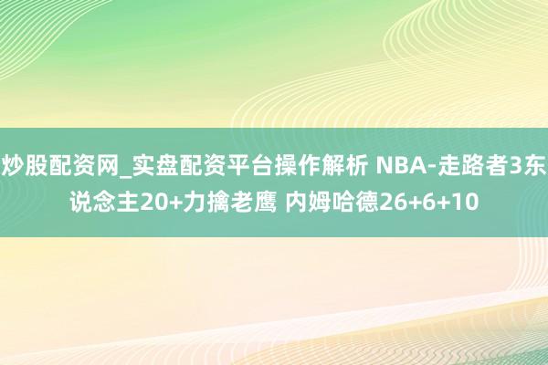 炒股配资网_实盘配资平台操作解析 NBA-走路者3东说念主20+力擒老鹰 内姆哈德26+6+10
