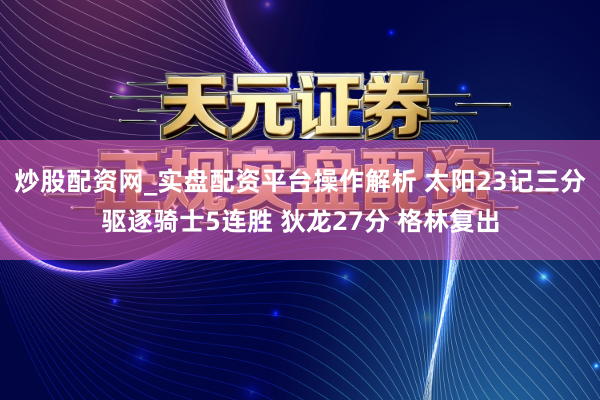 炒股配资网_实盘配资平台操作解析 太阳23记三分驱逐骑士5连胜 狄龙27分 格林复出