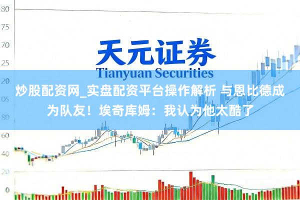 炒股配资网_实盘配资平台操作解析 与恩比德成为队友！埃奇库姆：我认为他太酷了