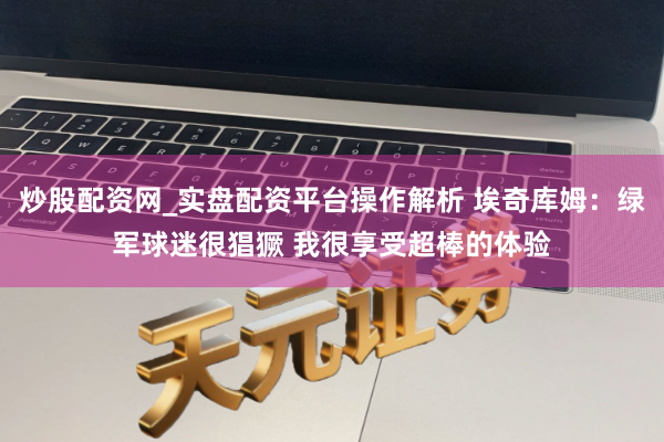 炒股配资网_实盘配资平台操作解析 埃奇库姆：绿军球迷很猖獗 我很享受超棒的体验