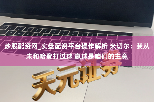 炒股配资网_实盘配资平台操作解析 米切尔：我从未和哈登打过球 赢球是咱们的主意