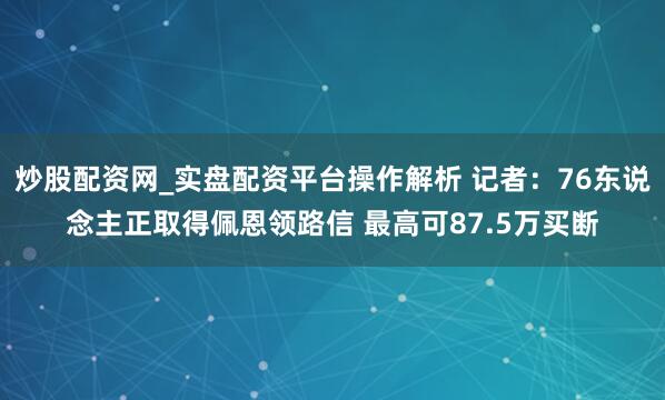 炒股配资网_实盘配资平台操作解析 记者：76东说念主正取得佩恩领路信 最高可87.5万买断