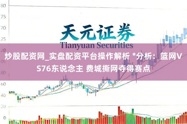 炒股配资网_实盘配资平台操作解析 *分析：篮网VS76东说念主 费城撕网夺得赛点