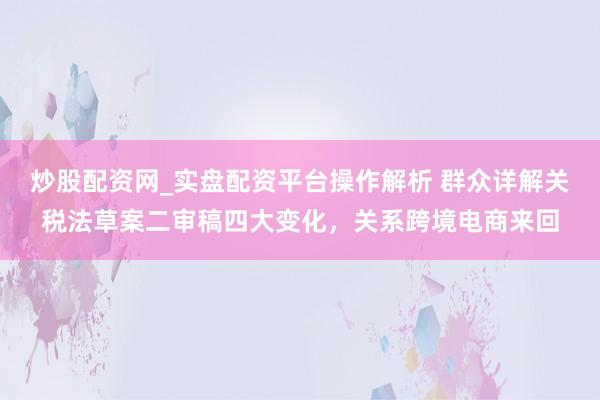 炒股配资网_实盘配资平台操作解析 群众详解关税法草案二审稿四大变化，关系跨境电商来回