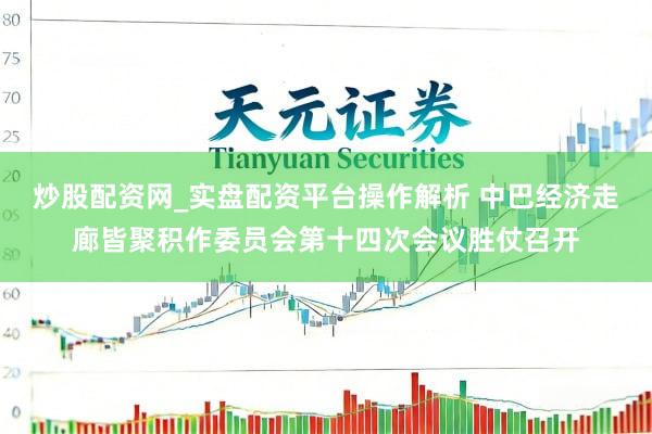 炒股配资网_实盘配资平台操作解析 中巴经济走廊皆聚积作委员会第十四次会议胜仗召开