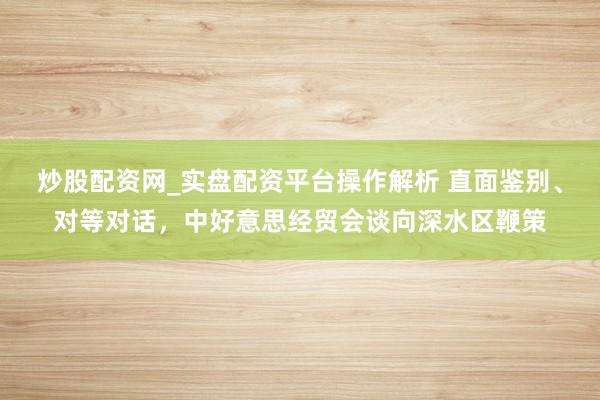 炒股配资网_实盘配资平台操作解析 直面鉴别、对等对话，中好意思经贸会谈向深水区鞭策