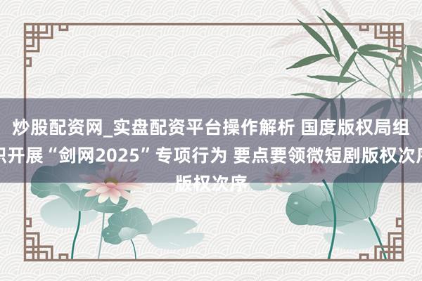 炒股配资网_实盘配资平台操作解析 国度版权局组织开展“剑网2025”专项行为 要点要领微短剧版权次序