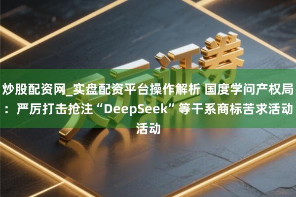 炒股配资网_实盘配资平台操作解析 国度学问产权局：严厉打击抢注“DeepSeek”等干系商标苦求活动