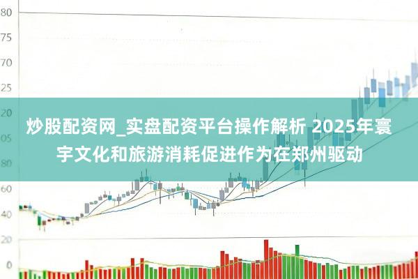 炒股配资网_实盘配资平台操作解析 2025年寰宇文化和旅游消耗促进作为在郑州驱动
