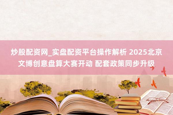 炒股配资网_实盘配资平台操作解析 2025北京文博创意盘算大赛开动 配套政策同步升级