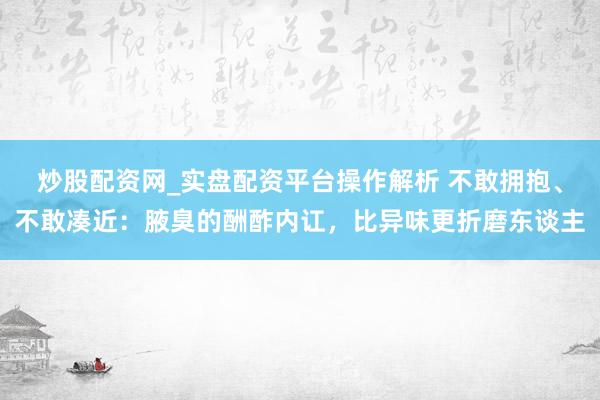 炒股配资网_实盘配资平台操作解析 不敢拥抱、不敢凑近：腋臭的酬酢内讧，比异味更折磨东谈主
