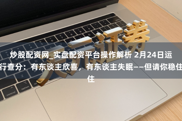 炒股配资网_实盘配资平台操作解析 2月24日运行查分：有东谈主欣喜，有东谈主失眠——但请你稳住