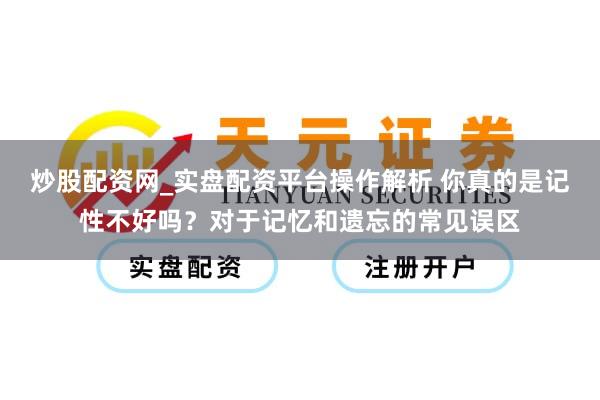 炒股配资网_实盘配资平台操作解析 你真的是记性不好吗？对于记忆和遗忘的常见误区