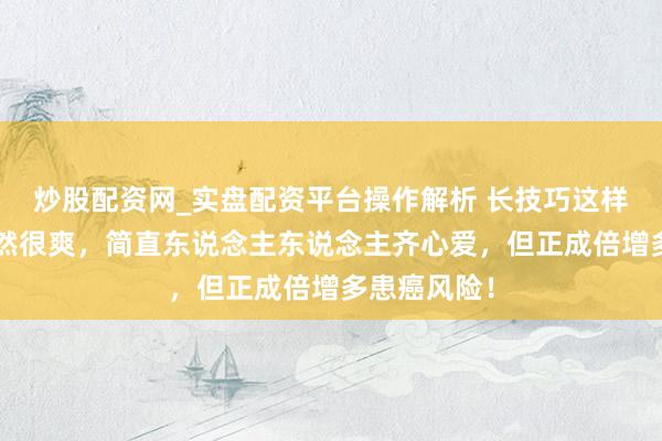 炒股配资网_实盘配资平台操作解析 长技巧这样“玩”，果然很爽，简直东说念主东说念主齐心爱，但正成倍增多患癌风险！