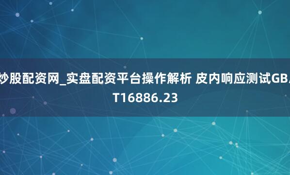 炒股配资网_实盘配资平台操作解析 皮内响应测试GB/T16886.23